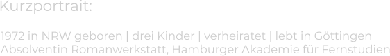 Kurzportrait: 1972 in NRW geboren | drei Kinder | verheiratet | lebt in Göttingen  Absolventin Romanwerkstatt, Hamburger Akademie für Fernstudien