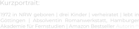 Kurzportrait: 1972 in NRW geboren | drei Kinder | verheiratet | lebt in Göttingen | Absolventin Romanwerkstatt, Hamburger Akademie für Fernstudien | Amazon Bestseller Autorin (*)