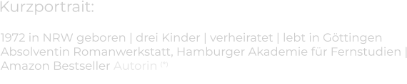 Kurzportrait: 1972 in NRW geboren | drei Kinder | verheiratet | lebt in Göttingen  Absolventin Romanwerkstatt, Hamburger Akademie für Fernstudien |Amazon Bestseller Autorin (*)