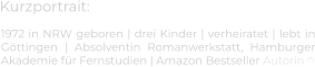 Kurzportrait: 1972 in NRW geboren | drei Kinder | verheiratet | lebt in Göttingen | Absolventin Romanwerkstatt, Hamburger Akademie für Fernstudien | Amazon Bestseller Autorin (*)
